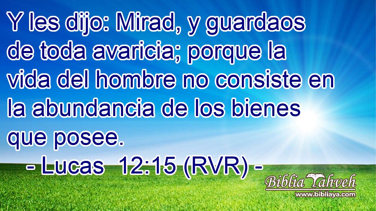 Y les dijo: Mirad, y guardaos de toda avaricia; porque la vida del hombre no consiste en la abundancia de los bienes que posee.