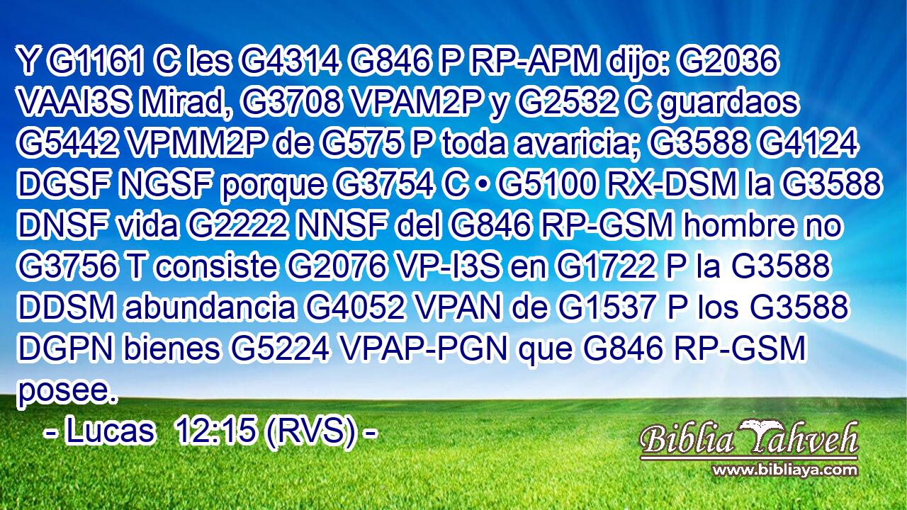 Y G1161 C les G4314 G846 P RP-APM dijo: G2036 VAAI3S Mirad, G3708 VPAM2P y G2532 C guardaos G5442 VPMM2P de G575 P toda avaricia; G3588 G4124 DGSF NGSF porque G3754 C • G5100 RX-DSM la G3588 DNSF vida G2222 NNSF del G846 RP-GSM hombre no G3756 T consiste G2076 VP-I3S en G1722 P la G3588 DDSM abundancia G4052 VPAN de G1537 P los G3588 DGPN bienes G5224 VPAP-PGN que G846 RP-GSM posee. 