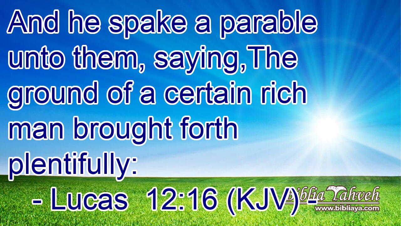And he spake a parable unto them, saying,The ground of a certain rich man brought forth plentifully: