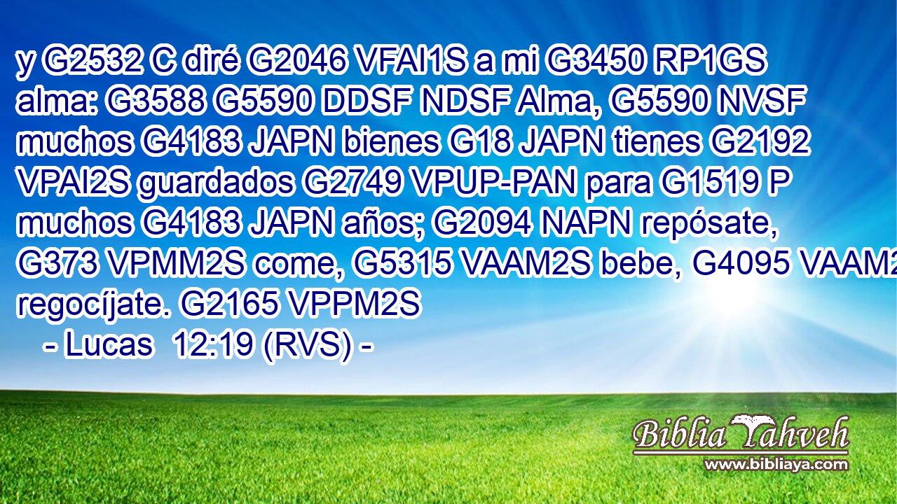 y G2532 C diré G2046 VFAI1S a mi G3450 RP1GS alma: G3588 G5590 DDSF NDSF Alma, G5590 NVSF muchos G4183 JAPN bienes G18 JAPN tienes G2192 VPAI2S guardados G2749 VPUP-PAN para G1519 P muchos G4183 JAPN años; G2094 NAPN repósate, G373 VPMM2S come, G5315 VAAM2S bebe, G4095 VAAM2S regocíjate. G2165 VPPM2S 