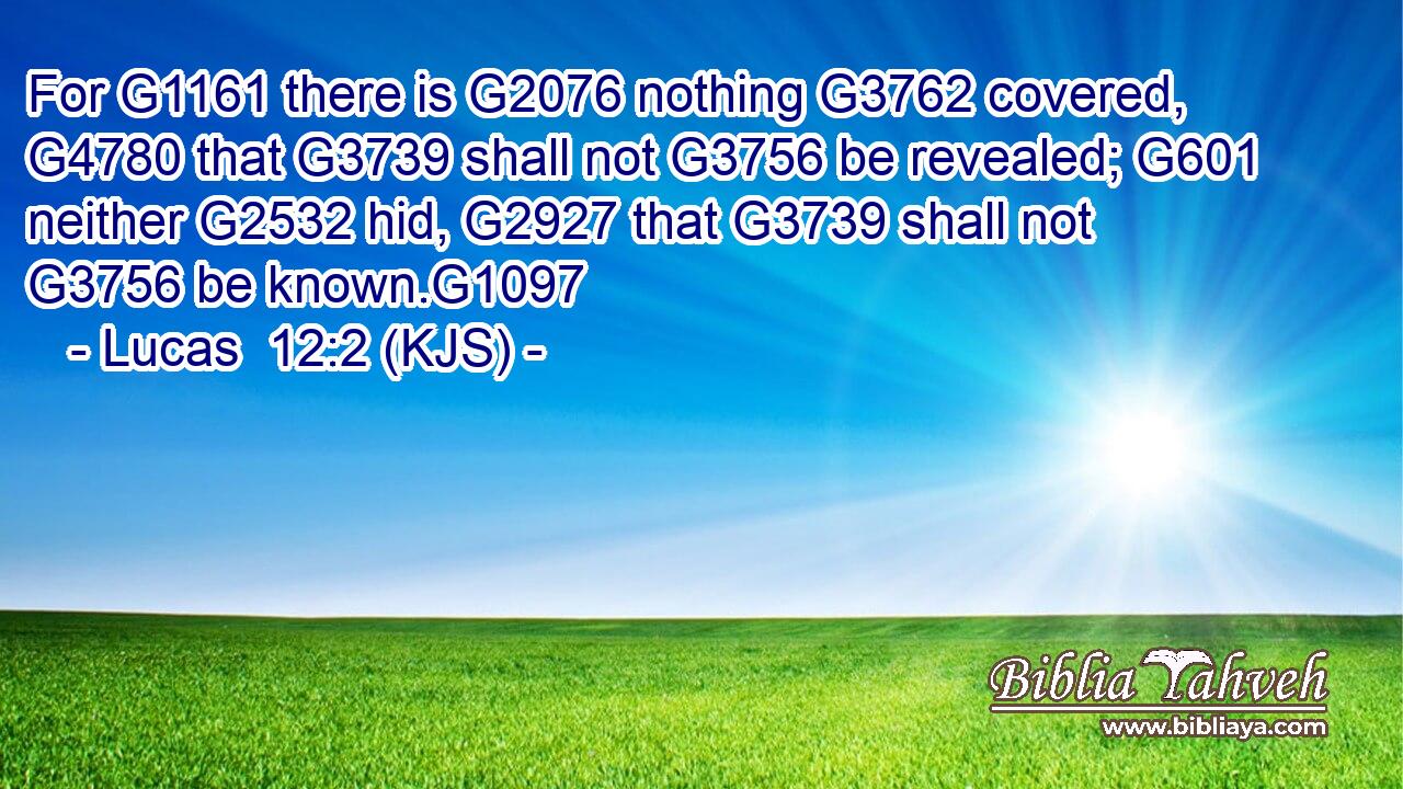 For G1161 there is G2076 nothing G3762 covered, G4780 that G3739 shall not G3756 be revealed; G601 neither G2532 hid, G2927 that G3739 shall not G3756 be known.G1097