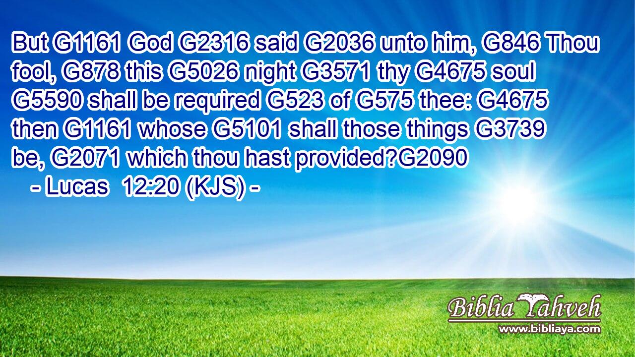 But G1161 God G2316 said G2036 unto him, G846 Thou fool, G878 this G5026 night G3571 thy G4675 soul G5590 shall be required G523 of G575 thee: G4675 then G1161 whose G5101 shall those things G3739 be, G2071 which thou hast provided?G2090
