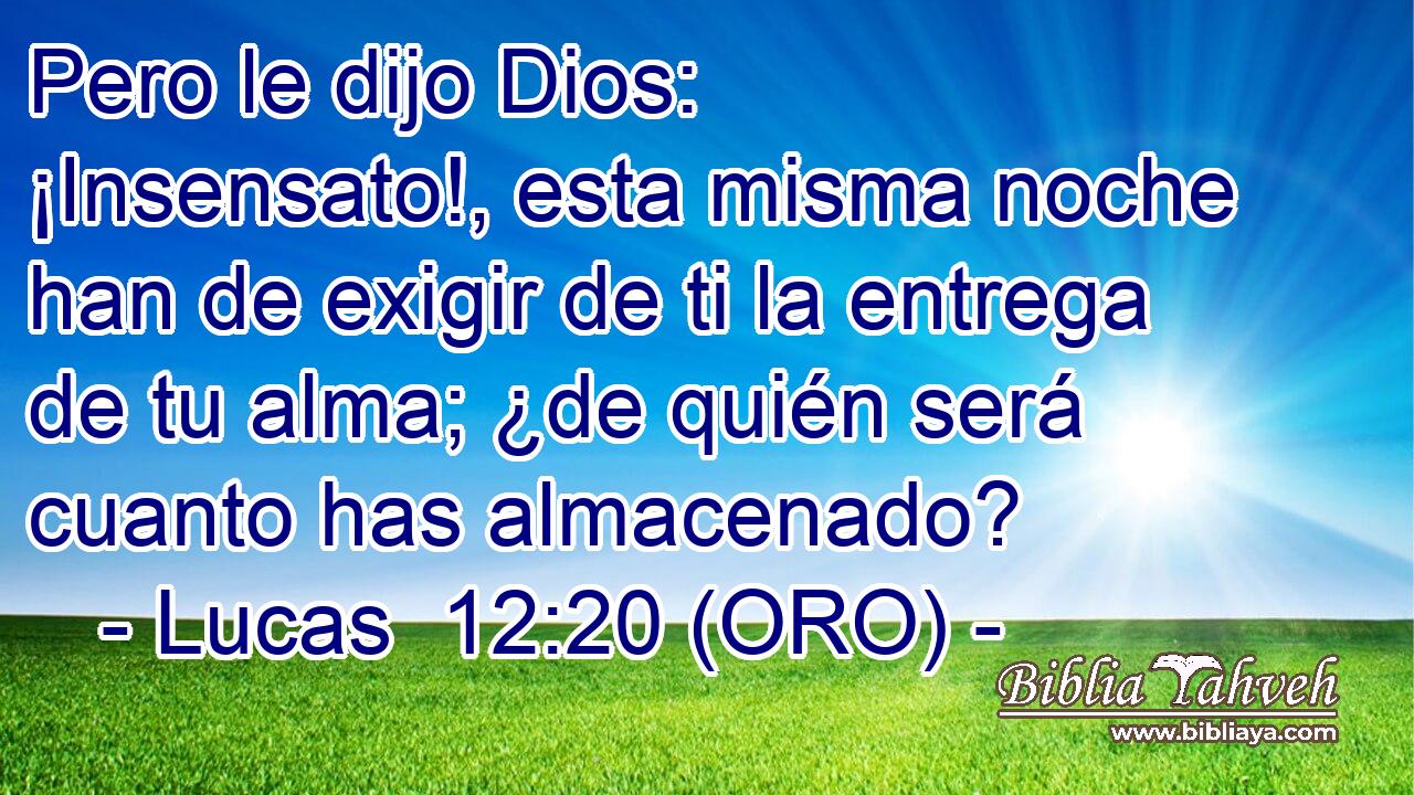  Pero le dijo Dios: ¡Insensato!, esta misma noche han de exigir de ti la entrega de tu alma; ¿de quién será cuanto has almacenado? 