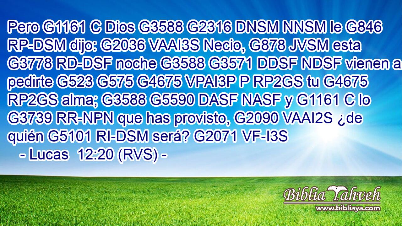 Pero G1161 C Dios G3588 G2316 DNSM NNSM le G846 RP-DSM dijo: G2036 VAAI3S Necio, G878 JVSM esta G3778 RD-DSF noche G3588 G3571 DDSF NDSF vienen a pedirte G523 G575 G4675 VPAI3P P RP2GS tu G4675 RP2GS alma; G3588 G5590 DASF NASF y G1161 C lo G3739 RR-NPN que has provisto, G2090 VAAI2S ¿de quién G5101 RI-DSM será? G2071 VF-I3S 