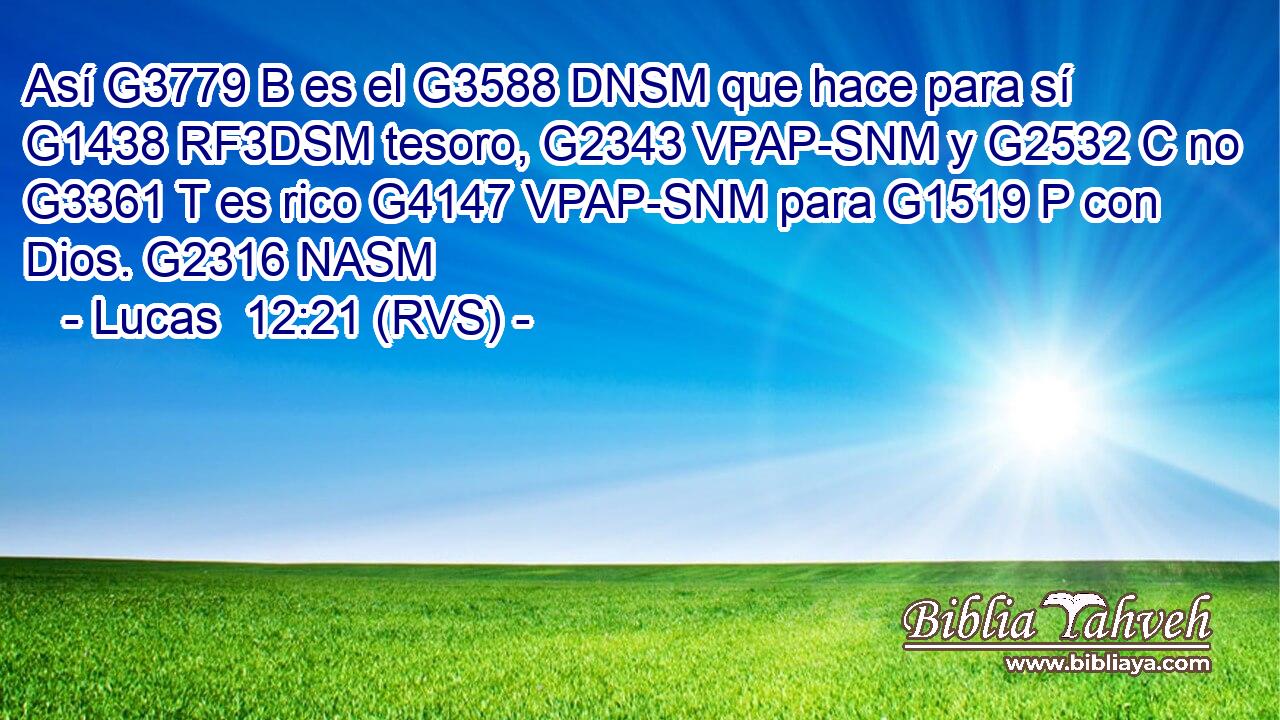 Así G3779 B es el G3588 DNSM que hace para sí G1438 RF3DSM tesoro, G2343 VPAP-SNM y G2532 C no G3361 T es rico G4147 VPAP-SNM para G1519 P con Dios. G2316 NASM 