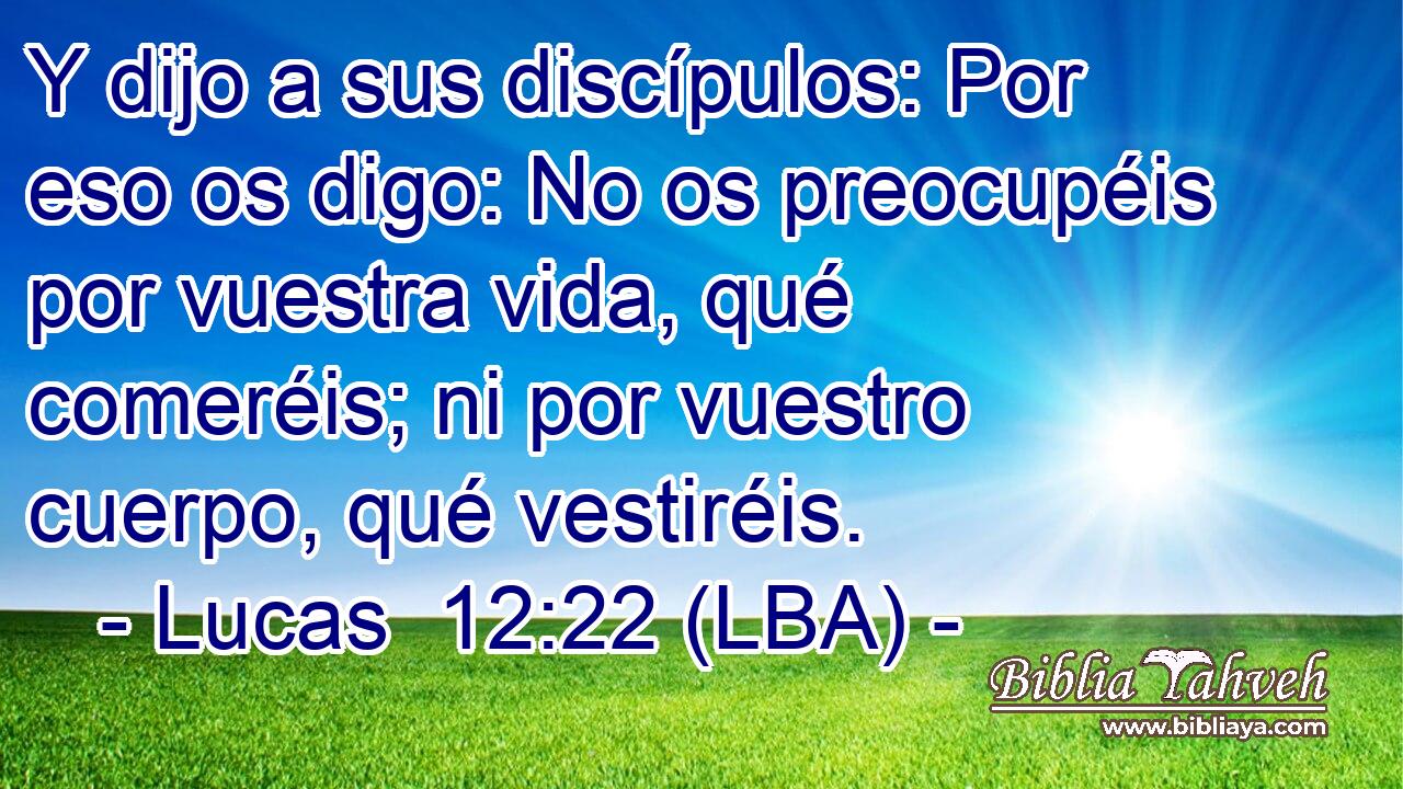 Y dijo a sus discípulos: Por eso os digo: No os preocupéis por vuestra vida, qué comeréis; ni por vuestro cuerpo, qué vestiréis.