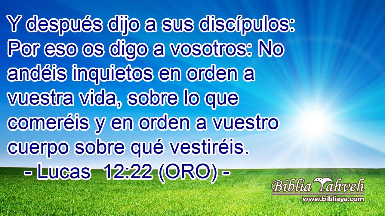  Y después dijo a sus discípulos: Por eso os digo a vosotros: No andéis inquietos en orden a vuestra vida, sobre lo que comeréis y en orden a vuestro cuerpo sobre qué vestiréis. 