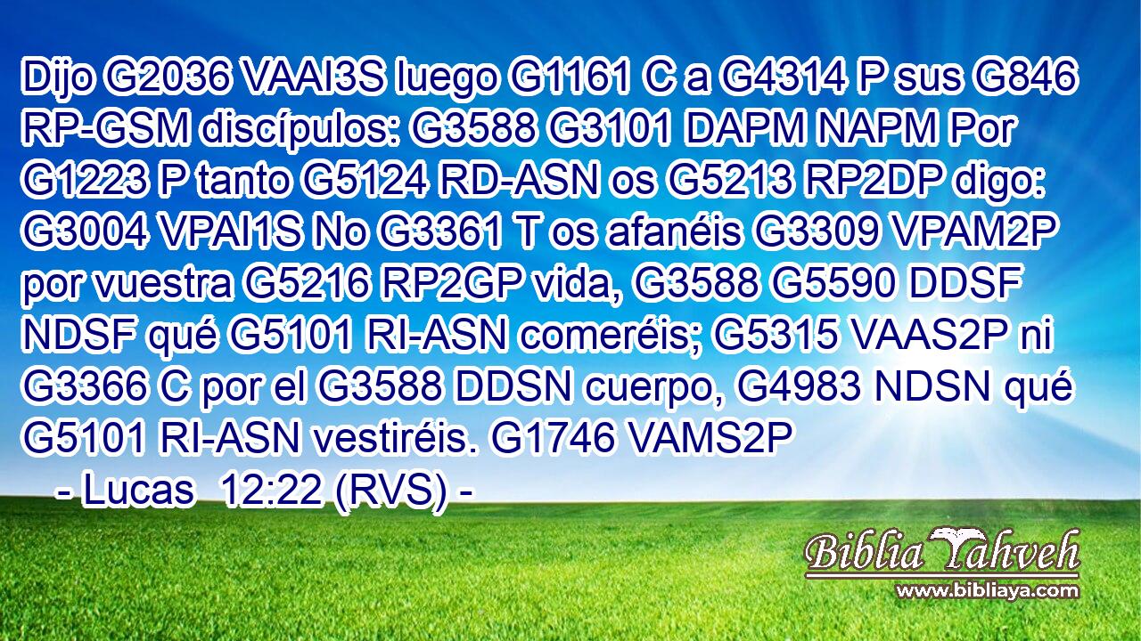 Dijo G2036 VAAI3S luego G1161 C a G4314 P sus G846 RP-GSM discípulos: G3588 G3101 DAPM NAPM Por G1223 P tanto G5124 RD-ASN os G5213 RP2DP digo: G3004 VPAI1S No G3361 T os afanéis G3309 VPAM2P por vuestra G5216 RP2GP vida, G3588 G5590 DDSF NDSF qué G5101 RI-ASN comeréis; G5315 VAAS2P ni G3366 C por el G3588 DDSN cuerpo, G4983 NDSN qué G5101 RI-ASN vestiréis. G1746 VAMS2P 