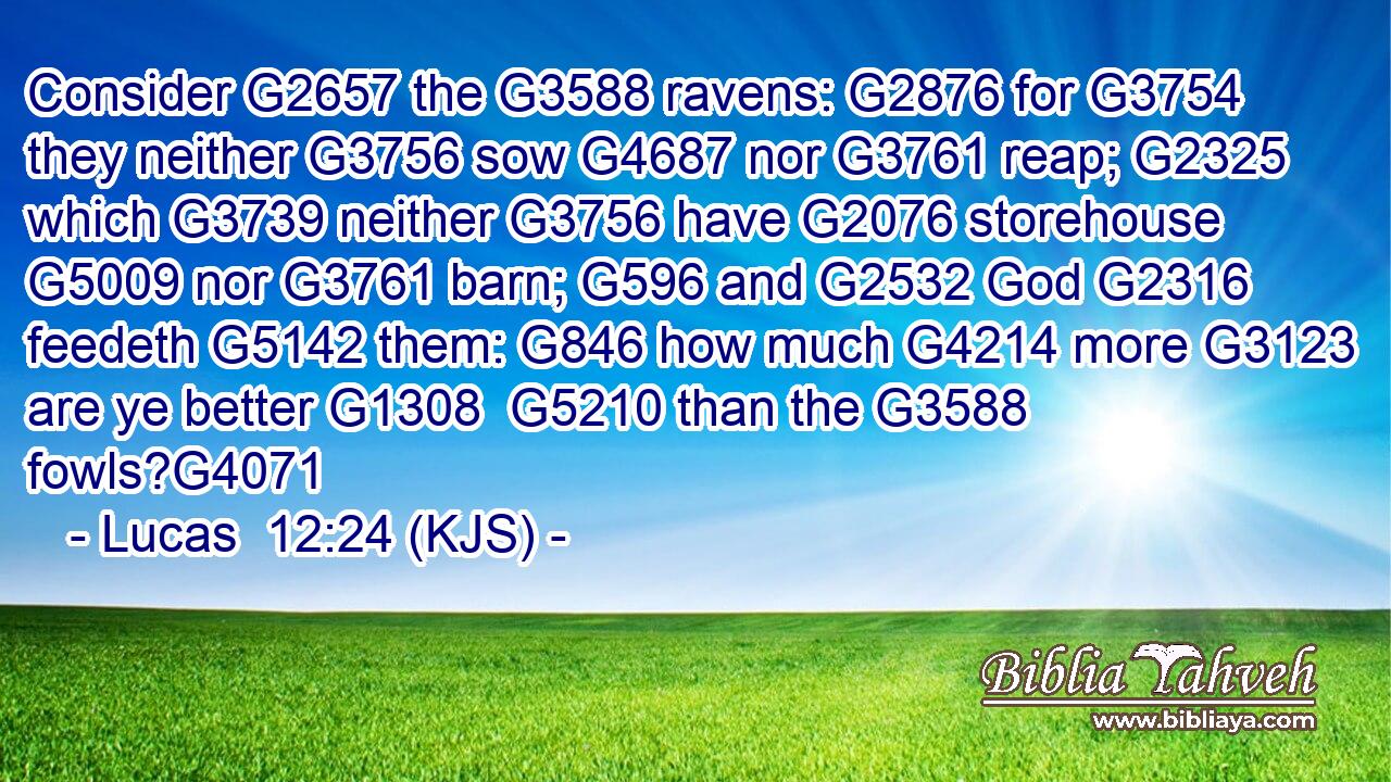 Consider G2657 the G3588 ravens: G2876 for G3754 they neither G3756 sow G4687 nor G3761 reap; G2325 which G3739 neither G3756 have G2076 storehouse G5009 nor G3761 barn; G596 and G2532 God G2316 feedeth G5142 them: G846 how much G4214 more G3123 are ye better G1308  G5210 than the G3588 fowls?G4071
