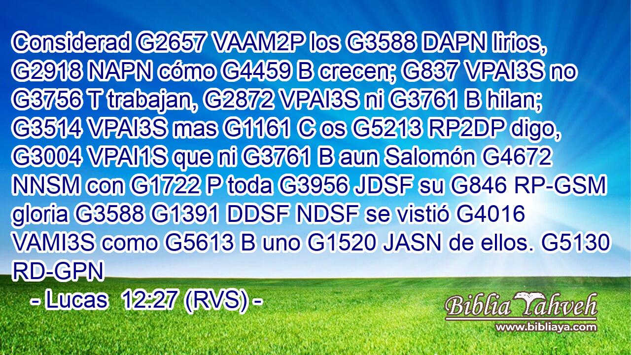 Considerad G2657 VAAM2P los G3588 DAPN lirios, G2918 NAPN cómo G4459 B crecen; G837 VPAI3S no G3756 T trabajan, G2872 VPAI3S ni G3761 B hilan; G3514 VPAI3S mas G1161 C os G5213 RP2DP digo, G3004 VPAI1S que ni G3761 B aun Salomón G4672 NNSM con G1722 P toda G3956 JDSF su G846 RP-GSM gloria G3588 G1391 DDSF NDSF se vistió G4016 VAMI3S como G5613 B uno G1520 JASN de ellos. G5130 RD-GPN 