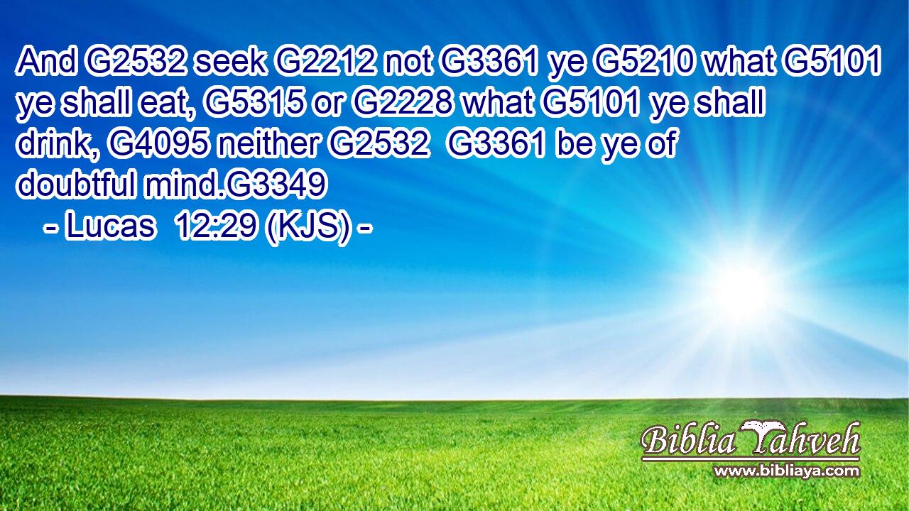 And G2532 seek G2212 not G3361 ye G5210 what G5101 ye shall eat, G5315 or G2228 what G5101 ye shall drink, G4095 neither G2532  G3361 be ye of doubtful mind.G3349