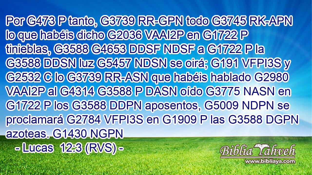 Por G473 P tanto, G3739 RR-GPN todo G3745 RK-APN lo que habéis dicho G2036 VAAI2P en G1722 P tinieblas, G3588 G4653 DDSF NDSF a G1722 P la G3588 DDSN luz G5457 NDSN se oirá; G191 VFPI3S y G2532 C lo G3739 RR-ASN que habéis hablado G2980 VAAI2P al G4314 G3588 P DASN oído G3775 NASN en G1722 P los G3588 DDPN aposentos, G5009 NDPN se proclamará G2784 VFPI3S en G1909 P las G3588 DGPN azoteas. G1430 NGPN 