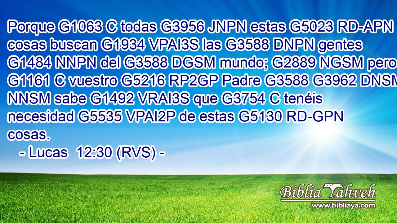 Porque G1063 C todas G3956 JNPN estas G5023 RD-APN cosas buscan G1934 VPAI3S las G3588 DNPN gentes G1484 NNPN del G3588 DGSM mundo; G2889 NGSM pero G1161 C vuestro G5216 RP2GP Padre G3588 G3962 DNSM NNSM sabe G1492 VRAI3S que G3754 C tenéis necesidad G5535 VPAI2P de estas G5130 RD-GPN cosas. 