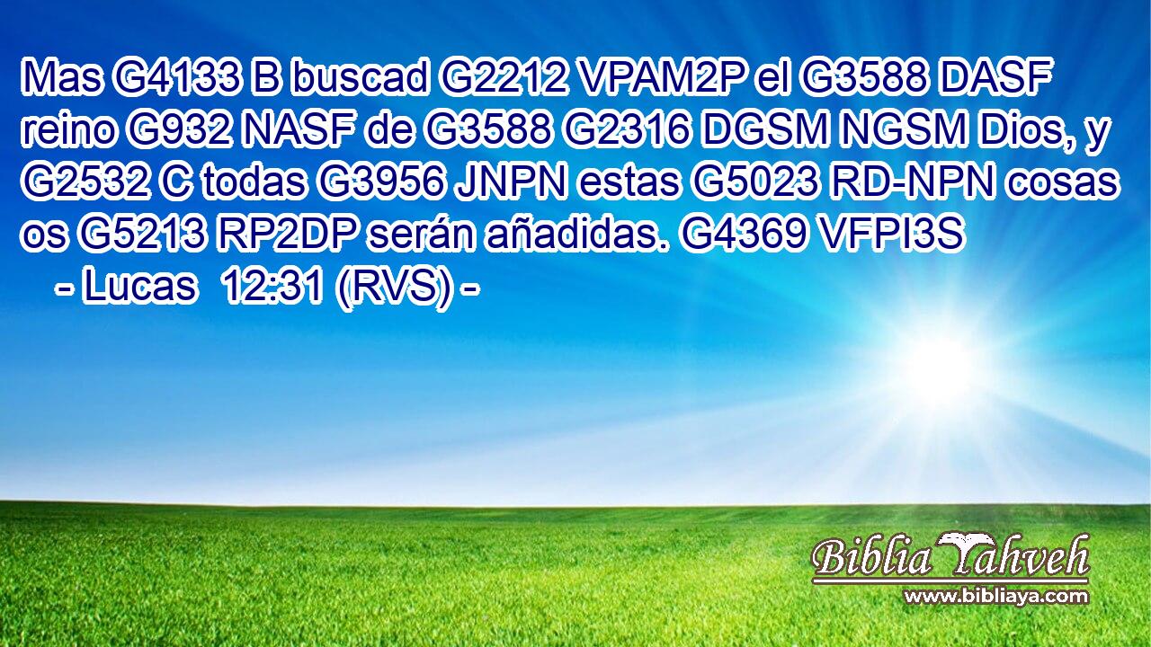 Mas G4133 B buscad G2212 VPAM2P el G3588 DASF reino G932 NASF de G3588 G2316 DGSM NGSM Dios, y G2532 C todas G3956 JNPN estas G5023 RD-NPN cosas os G5213 RP2DP serán añadidas. G4369 VFPI3S 