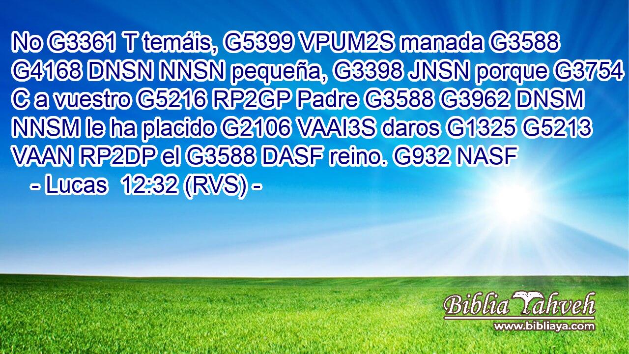 No G3361 T temáis, G5399 VPUM2S manada G3588 G4168 DNSN NNSN pequeña, G3398 JNSN porque G3754 C a vuestro G5216 RP2GP Padre G3588 G3962 DNSM NNSM le ha placido G2106 VAAI3S daros G1325 G5213 VAAN RP2DP el G3588 DASF reino. G932 NASF 