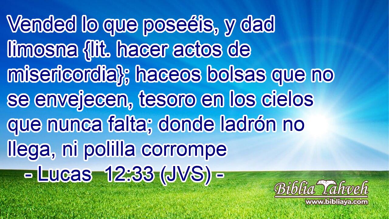 Vended lo que poseéis, y dad limosna {lit. hacer actos de misericordia}; haceos bolsas que no se envejecen, tesoro en los cielos que nunca falta; donde ladrón no llega, ni polilla corrompe