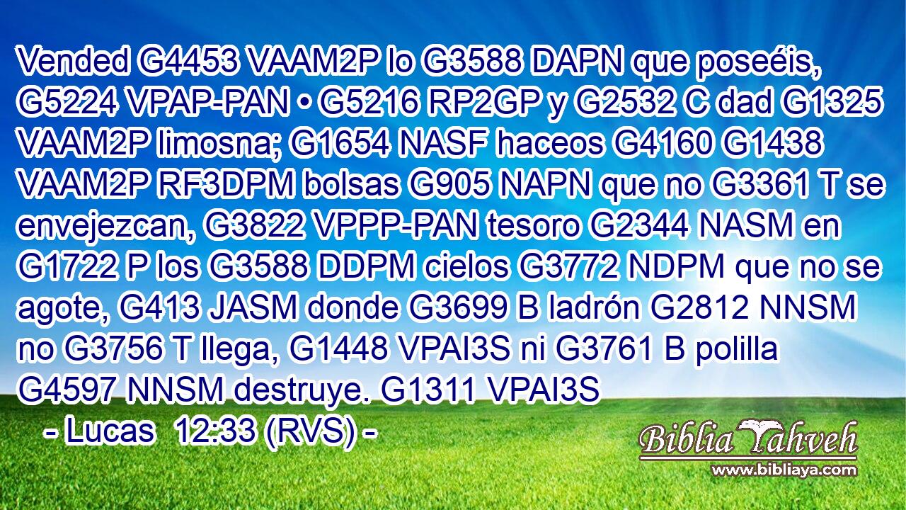 Vended G4453 VAAM2P lo G3588 DAPN que poseéis, G5224 VPAP-PAN • G5216 RP2GP y G2532 C dad G1325 VAAM2P limosna; G1654 NASF haceos G4160 G1438 VAAM2P RF3DPM bolsas G905 NAPN que no G3361 T se envejezcan, G3822 VPPP-PAN tesoro G2344 NASM en G1722 P los G3588 DDPM cielos G3772 NDPM que no se agote, G413 JASM donde G3699 B ladrón G2812 NNSM no G3756 T llega, G1448 VPAI3S ni G3761 B polilla G4597 NNSM destruye. G1311 VPAI3S 