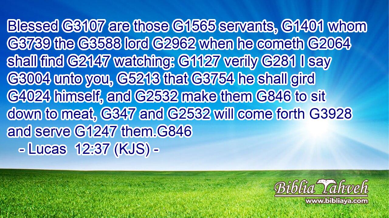 Blessed G3107 are those G1565 servants, G1401 whom G3739 the G3588 lord G2962 when he cometh G2064 shall find G2147 watching: G1127 verily G281 I say G3004 unto you, G5213 that G3754 he shall gird G4024 himself, and G2532 make them G846 to sit down to meat, G347 and G2532 will come forth G3928 and serve G1247 them.G846