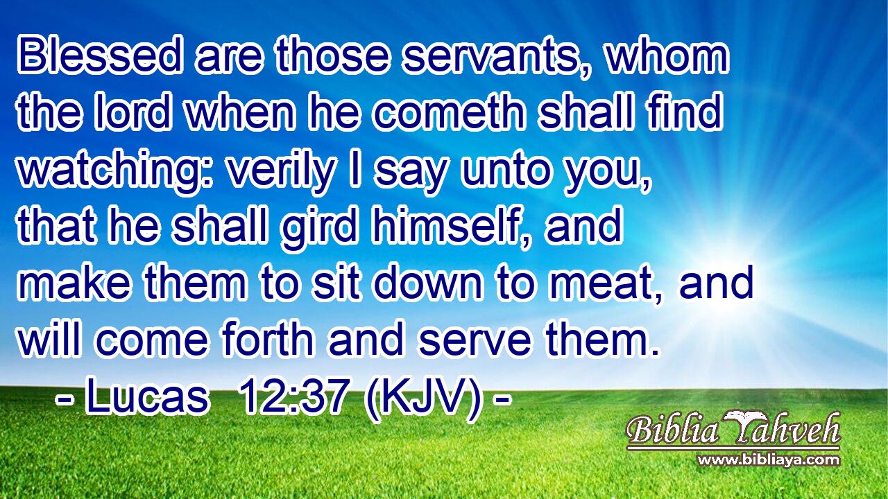 Blessed are those servants, whom the lord when he cometh shall find watching: verily I say unto you, that he shall gird himself, and make them to sit down to meat, and will come forth and serve them.