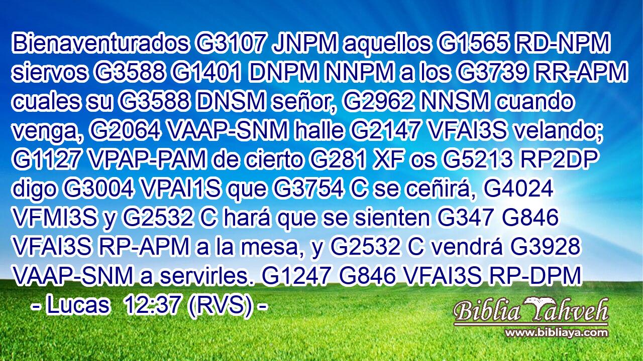 Bienaventurados G3107 JNPM aquellos G1565 RD-NPM siervos G3588 G1401 DNPM NNPM a los G3739 RR-APM cuales su G3588 DNSM señor, G2962 NNSM cuando venga, G2064 VAAP-SNM halle G2147 VFAI3S velando; G1127 VPAP-PAM de cierto G281 XF os G5213 RP2DP digo G3004 VPAI1S que G3754 C se ceñirá, G4024 VFMI3S y G2532 C hará que se sienten G347 G846 VFAI3S RP-APM a la mesa, y G2532 C vendrá G3928 VAAP-SNM a servirles. G1247 G846 VFAI3S RP-DPM 