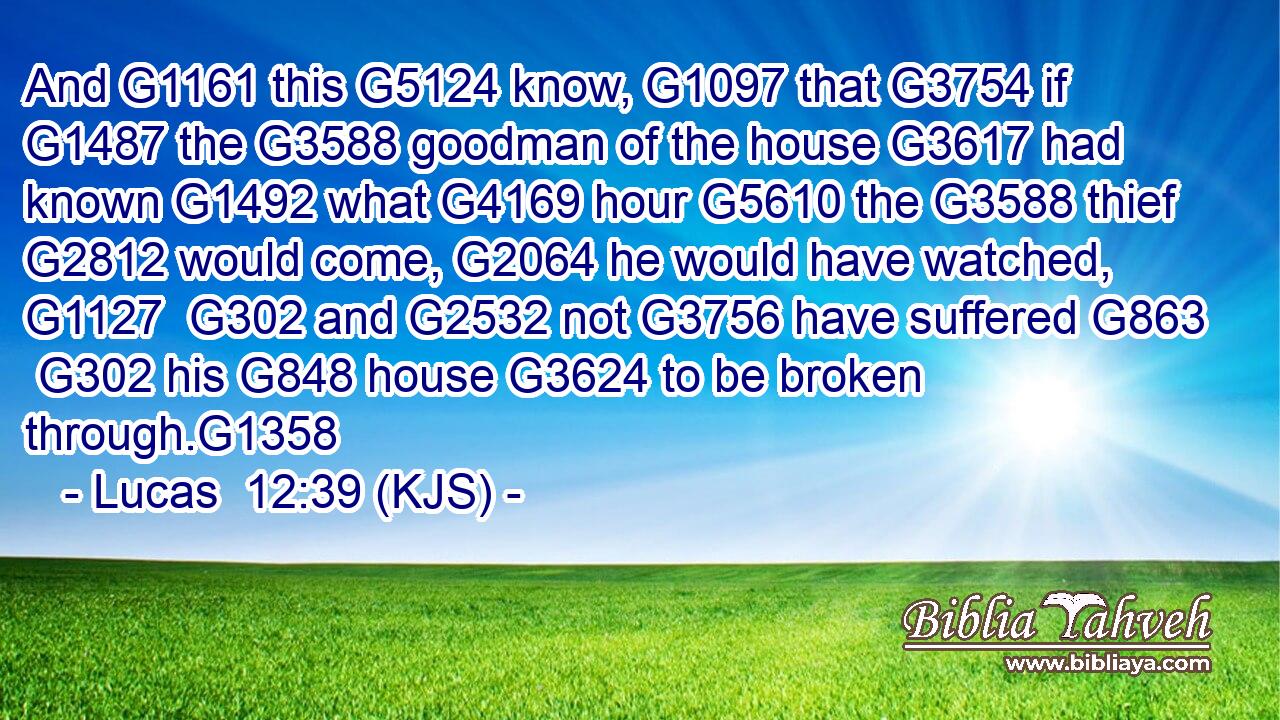And G1161 this G5124 know, G1097 that G3754 if G1487 the G3588 goodman of the house G3617 had known G1492 what G4169 hour G5610 the G3588 thief G2812 would come, G2064 he would have watched, G1127  G302 and G2532 not G3756 have suffered G863  G302 his G848 house G3624 to be broken through.G1358