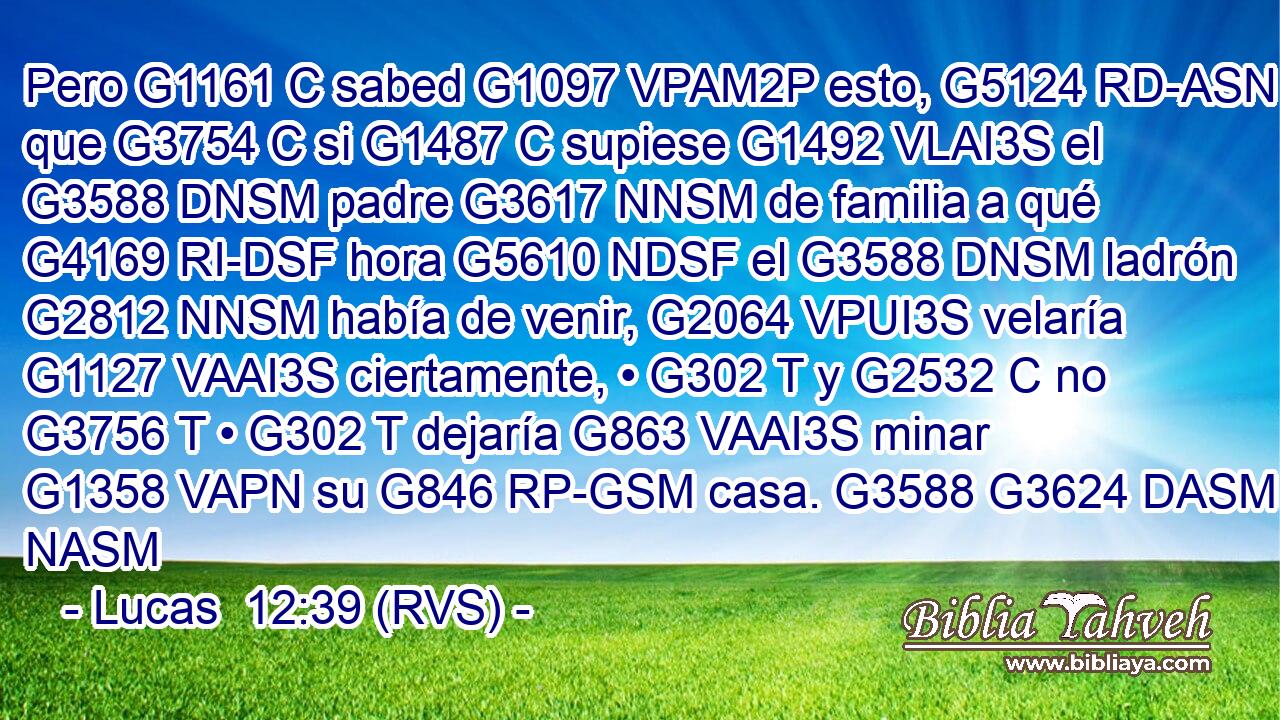 Pero G1161 C sabed G1097 VPAM2P esto, G5124 RD-ASN que G3754 C si G1487 C supiese G1492 VLAI3S el G3588 DNSM padre G3617 NNSM de familia a qué G4169 RI-DSF hora G5610 NDSF el G3588 DNSM ladrón G2812 NNSM había de venir, G2064 VPUI3S velaría G1127 VAAI3S ciertamente, • G302 T y G2532 C no G3756 T • G302 T dejaría G863 VAAI3S minar G1358 VAPN su G846 RP-GSM casa. G3588 G3624 DASM NASM 