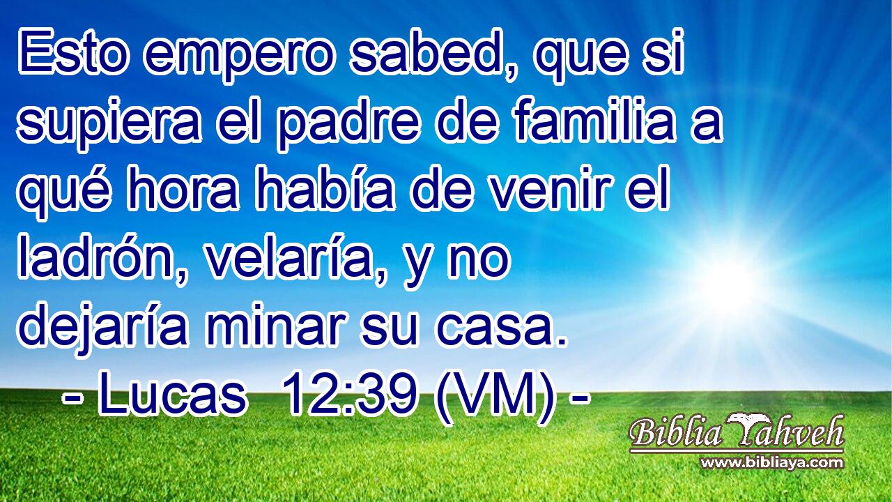  Esto empero sabed, que si supiera el padre de familia a qué hora había de venir el ladrón, velaría, y no dejaría minar su casa. 