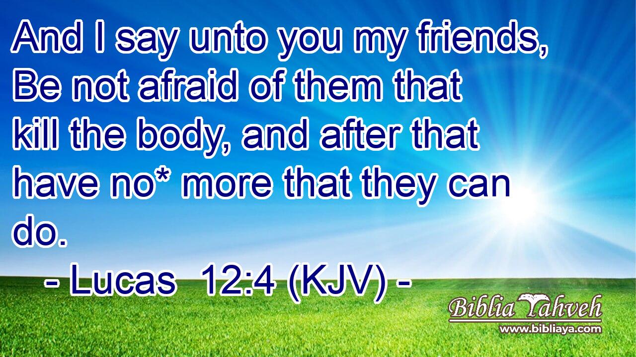 And I say unto you my friends, Be not afraid of them that kill the body, and after that have no* more that they can do.