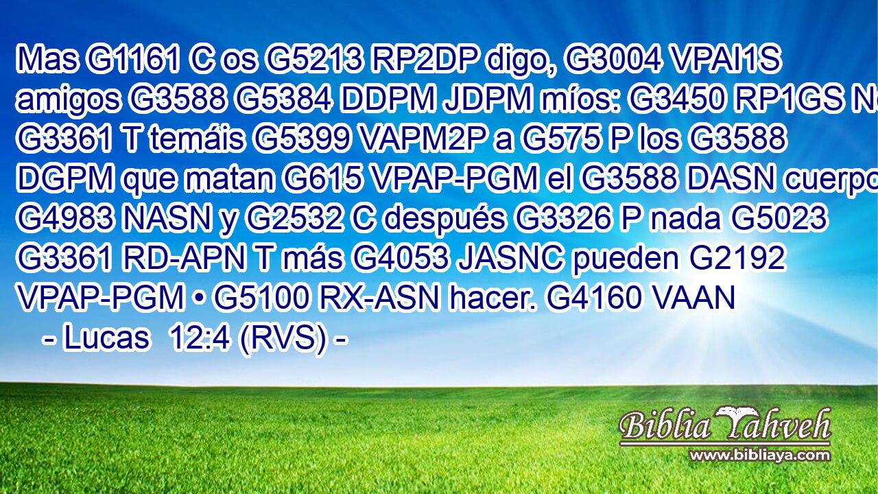 Mas G1161 C os G5213 RP2DP digo, G3004 VPAI1S amigos G3588 G5384 DDPM JDPM míos: G3450 RP1GS No G3361 T temáis G5399 VAPM2P a G575 P los G3588 DGPM que matan G615 VPAP-PGM el G3588 DASN cuerpo, G4983 NASN y G2532 C después G3326 P nada G5023 G3361 RD-APN T más G4053 JASNC pueden G2192 VPAP-PGM • G5100 RX-ASN hacer. G4160 VAAN 