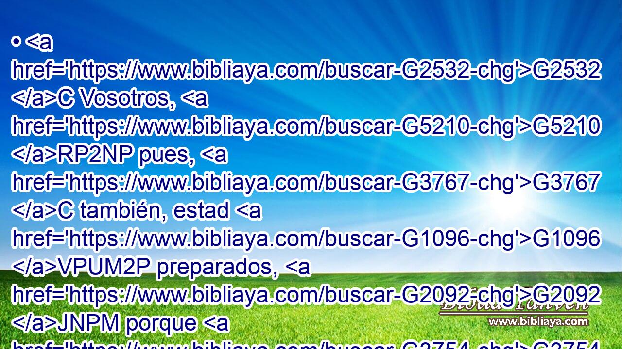 • G2532 C Vosotros, G5210 RP2NP pues, G3767 C también, estad G1096 VPUM2P preparados, G2092 JNPM porque G3754 C a la hora G5610 NDSF que G3739 RR-DSF no G3756 T penséis, G1380 VPAI2P el G3588 DNSM Hijo G5207 NNSM del G3588 DGSM Hombre G444 NGSM vendrá. G2064 VPUI3S 