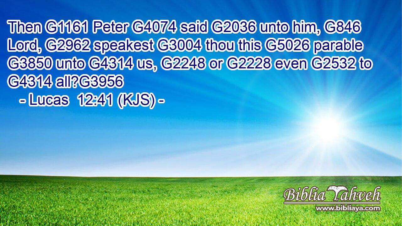 Then G1161 Peter G4074 said G2036 unto him, G846 Lord, G2962 speakest G3004 thou this G5026 parable G3850 unto G4314 us, G2248 or G2228 even G2532 to G4314 all?G3956