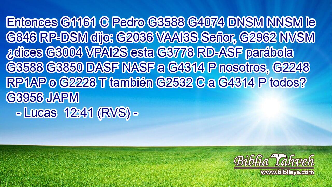 Entonces G1161 C Pedro G3588 G4074 DNSM NNSM le G846 RP-DSM dijo: G2036 VAAI3S Señor, G2962 NVSM ¿dices G3004 VPAI2S esta G3778 RD-ASF parábola G3588 G3850 DASF NASF a G4314 P nosotros, G2248 RP1AP o G2228 T también G2532 C a G4314 P todos? G3956 JAPM 