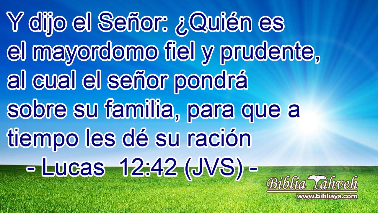 Y dijo el Señor: ¿Quién es el mayordomo fiel y prudente, al cual el señor pondrá sobre su familia, para que a tiempo les dé su ración