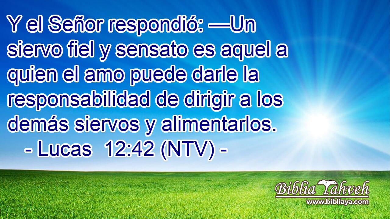 Y el Señor respondió: —Un siervo fiel y sensato es aquel a quien el amo puede darle la responsabilidad de dirigir a los demás siervos y alimentarlos.