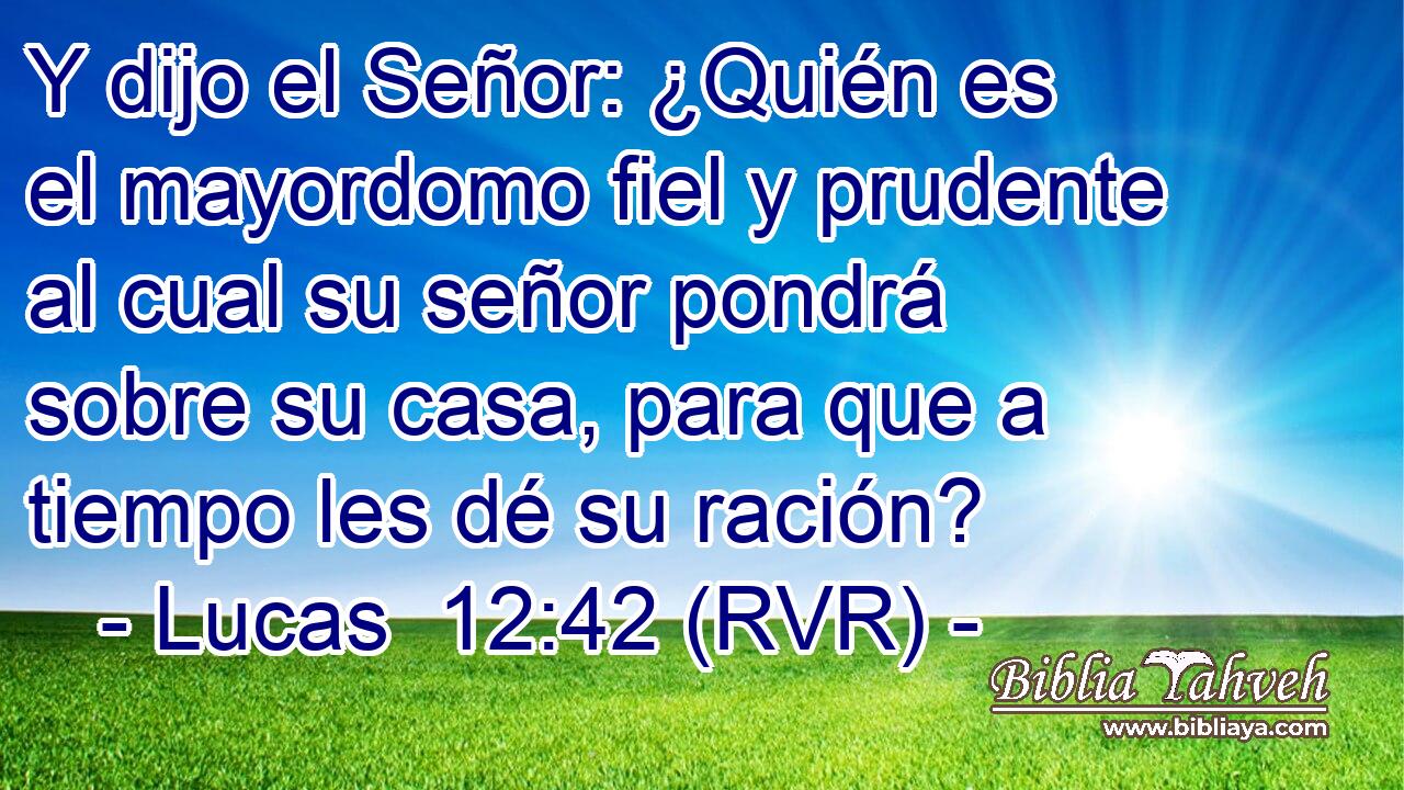 Y dijo el Señor: ¿Quién es el mayordomo fiel y prudente al cual su señor pondrá sobre su casa, para que a tiempo les dé su ración?