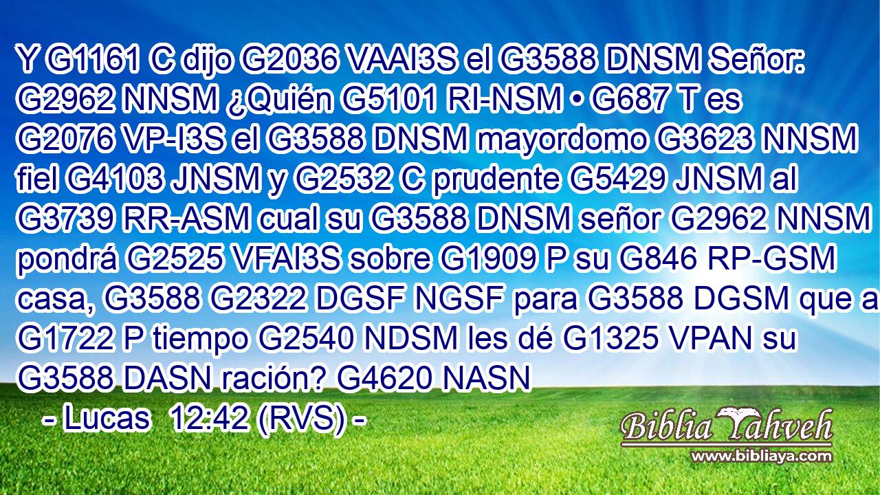 Y G1161 C dijo G2036 VAAI3S el G3588 DNSM Señor: G2962 NNSM ¿Quién G5101 RI-NSM • G687 T es G2076 VP-I3S el G3588 DNSM mayordomo G3623 NNSM fiel G4103 JNSM y G2532 C prudente G5429 JNSM al G3739 RR-ASM cual su G3588 DNSM señor G2962 NNSM pondrá G2525 VFAI3S sobre G1909 P su G846 RP-GSM casa, G3588 G2322 DGSF NGSF para G3588 DGSM que a G1722 P tiempo G2540 NDSM les dé G1325 VPAN su G3588 DASN ración? G4620 NASN 