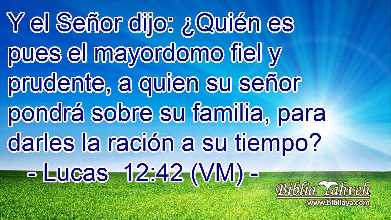  Y el Señor dijo: ¿Quién es pues el mayordomo fiel y prudente, a quien su señor pondrá sobre su familia, para darles la ración a su tiempo? 