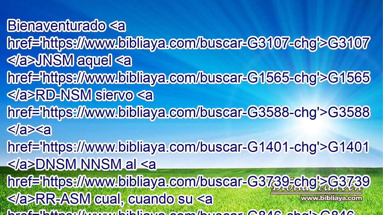 Bienaventurado G3107 JNSM aquel G1565 RD-NSM siervo G3588 G1401 DNSM NNSM al G3739 RR-ASM cual, cuando su G846 RP-GSM señor G3588 G2962 DNSM NNSM venga, G2064 VAAP-SNM le halle G2147 VFAI3S haciendo G4160 VPAP-SAM así. G3779 B 