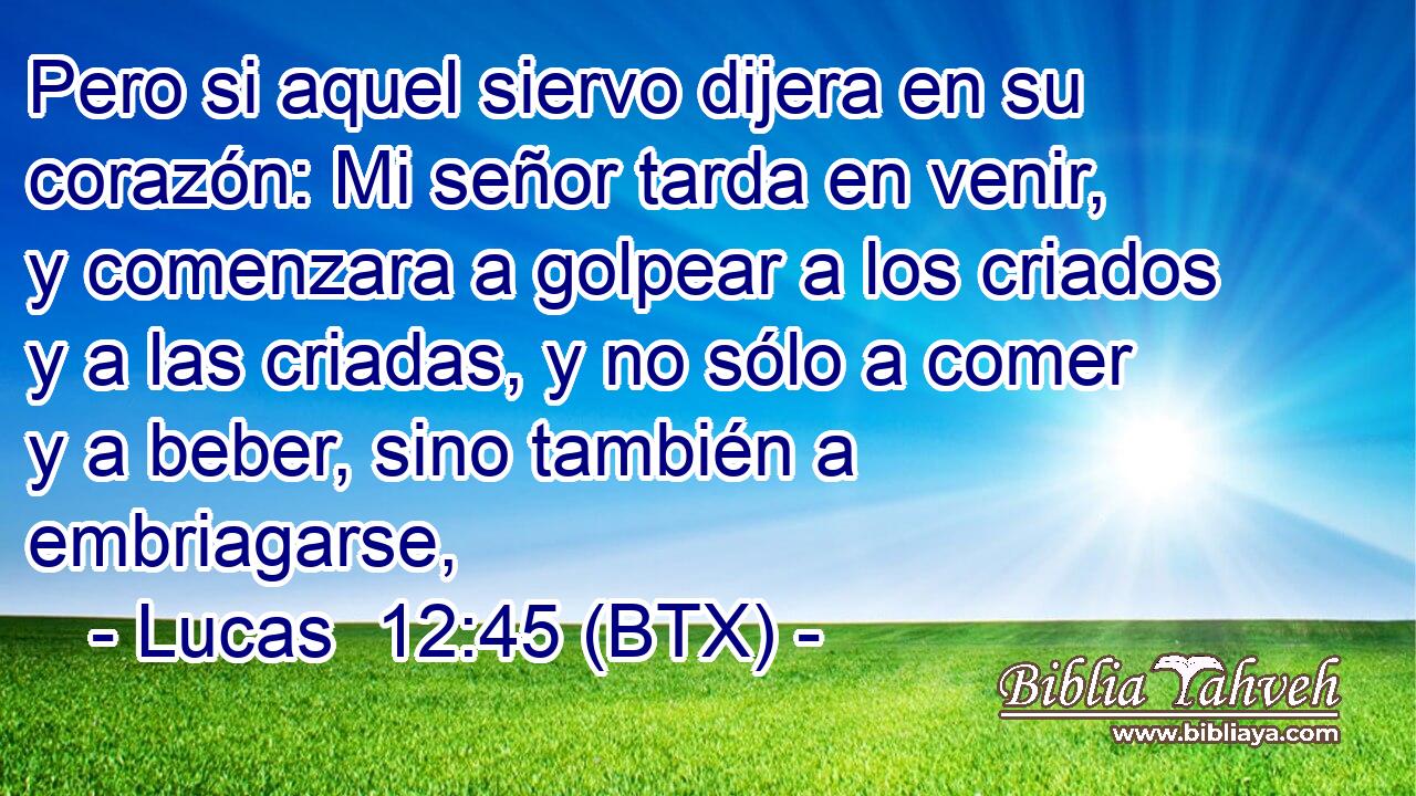 Pero si aquel siervo dijera en su corazón: Mi señor tarda en venir, y comenzara a golpear a los criados y a las criadas, y no sólo a comer y a beber, sino también a embriagarse,