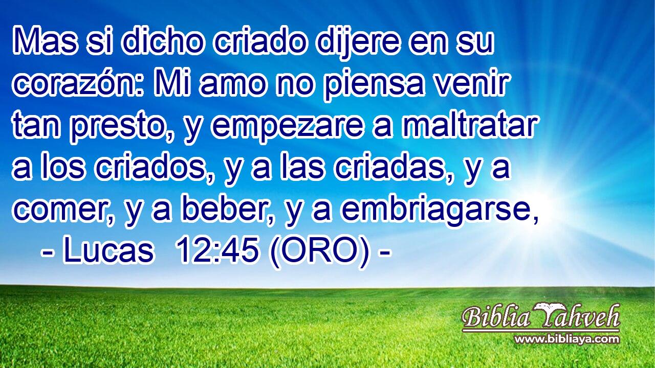  Mas si dicho criado dijere en su corazón: Mi amo no piensa venir tan presto, y empezare a maltratar a los criados, y a las criadas, y a comer, y a beber, y a embriagarse, 