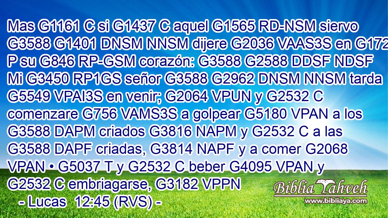 Mas G1161 C si G1437 C aquel G1565 RD-NSM siervo G3588 G1401 DNSM NNSM dijere G2036 VAAS3S en G1722 P su G846 RP-GSM corazón: G3588 G2588 DDSF NDSF Mi G3450 RP1GS señor G3588 G2962 DNSM NNSM tarda G5549 VPAI3S en venir; G2064 VPUN y G2532 C comenzare G756 VAMS3S a golpear G5180 VPAN a los G3588 DAPM criados G3816 NAPM y G2532 C a las G3588 DAPF criadas, G3814 NAPF y a comer G2068 VPAN • G5037 T y G2532 C beber G4095 VPAN y G2532 C embriagarse, G3182 VPPN 