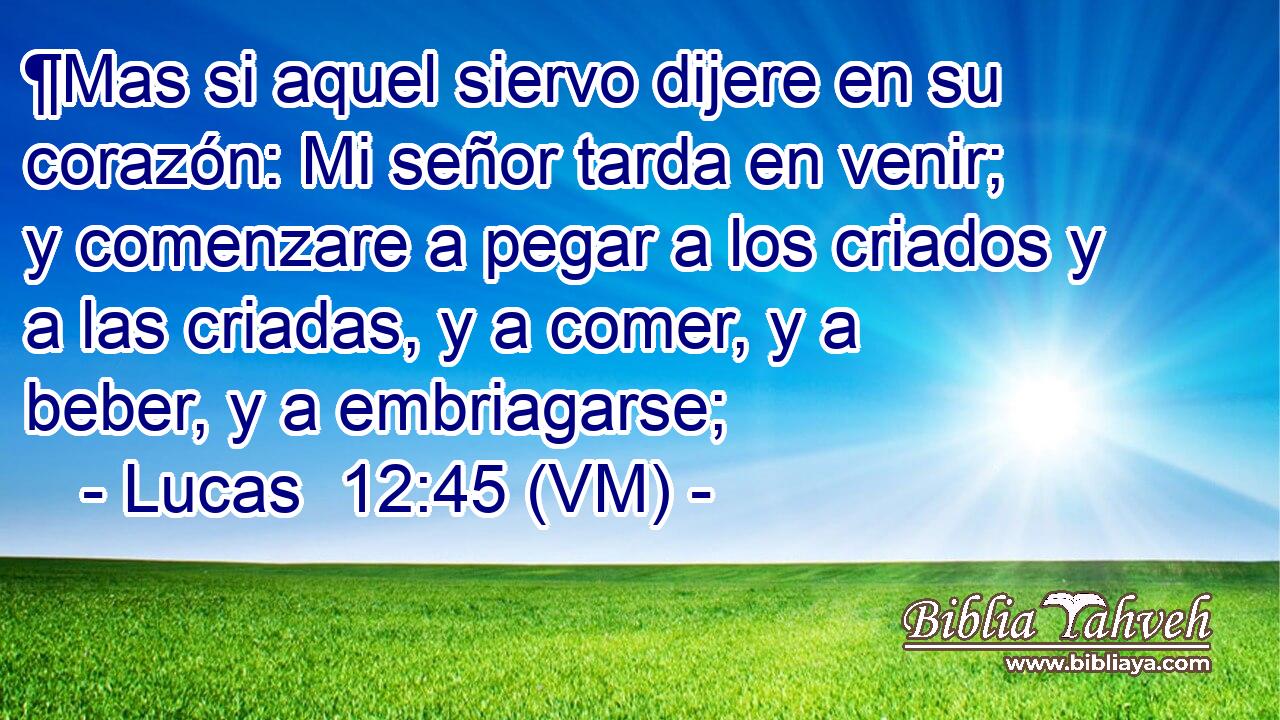  ¶Mas si aquel siervo dijere en su corazón: Mi señor tarda en venir; y comenzare a pegar a los criados y a las criadas, y a comer, y a beber, y a embriagarse; 