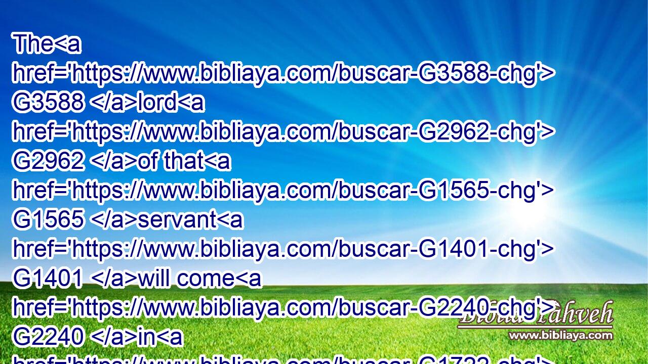 The G3588 lord G2962 of that G1565 servant G1401 will come G2240 in G1722 a day G2250 when G3739 he looketh not for G4328  G3756 him, and G2532 at G1722 an hour G5610 when G3739 he is not aware, G1097  G3756 and G2532 will cut him in sunder, G1371  G846 and G2532 will appoint G5087 him G846 his portion G3313 with G3326 the G3588 unbelievers.G571