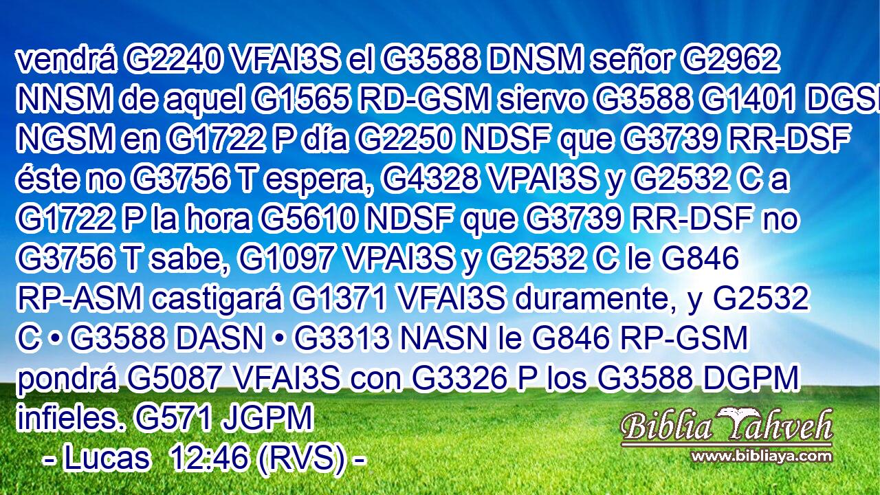 vendrá G2240 VFAI3S el G3588 DNSM señor G2962 NNSM de aquel G1565 RD-GSM siervo G3588 G1401 DGSM NGSM en G1722 P día G2250 NDSF que G3739 RR-DSF éste no G3756 T espera, G4328 VPAI3S y G2532 C a G1722 P la hora G5610 NDSF que G3739 RR-DSF no G3756 T sabe, G1097 VPAI3S y G2532 C le G846 RP-ASM castigará G1371 VFAI3S duramente, y G2532 C • G3588 DASN • G3313 NASN le G846 RP-GSM pondrá G5087 VFAI3S con G3326 P los G3588 DGPM infieles. G571 JGPM 