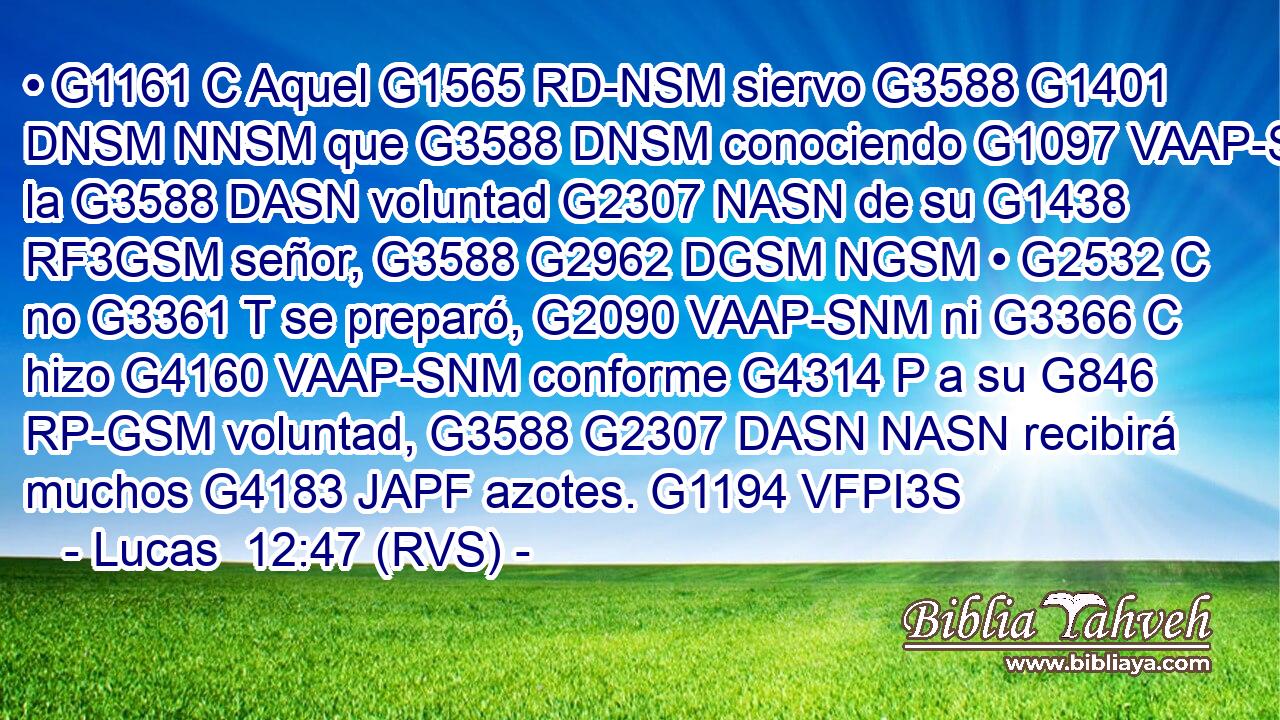 • G1161 C Aquel G1565 RD-NSM siervo G3588 G1401 DNSM NNSM que G3588 DNSM conociendo G1097 VAAP-SNM la G3588 DASN voluntad G2307 NASN de su G1438 RF3GSM señor, G3588 G2962 DGSM NGSM • G2532 C no G3361 T se preparó, G2090 VAAP-SNM ni G3366 C hizo G4160 VAAP-SNM conforme G4314 P a su G846 RP-GSM voluntad, G3588 G2307 DASN NASN recibirá muchos G4183 JAPF azotes. G1194 VFPI3S 