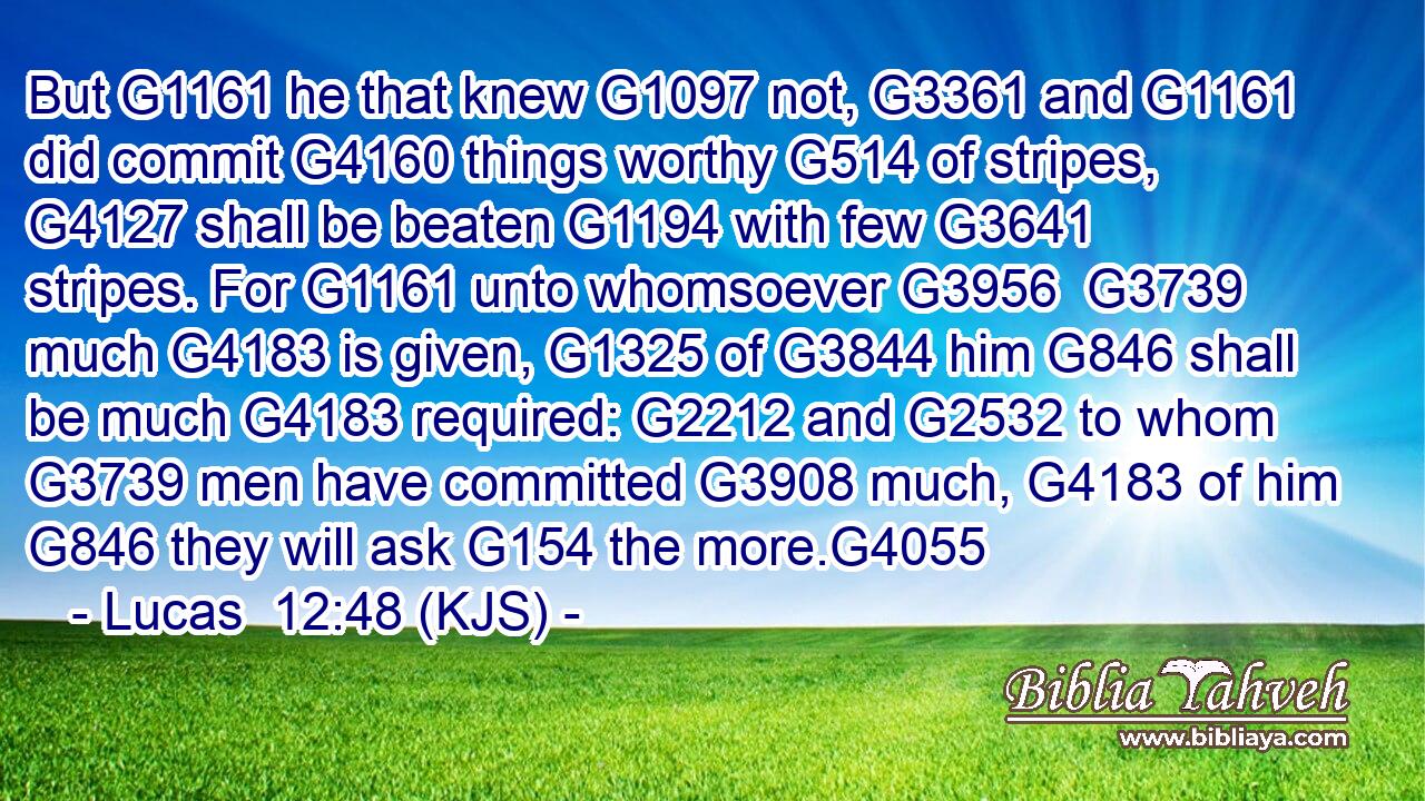 But G1161 he that knew G1097 not, G3361 and G1161 did commit G4160 things worthy G514 of stripes, G4127 shall be beaten G1194 with few G3641 stripes. For G1161 unto whomsoever G3956  G3739 much G4183 is given, G1325 of G3844 him G846 shall be much G4183 required: G2212 and G2532 to whom G3739 men have committed G3908 much, G4183 of him G846 they will ask G154 the more.G4055