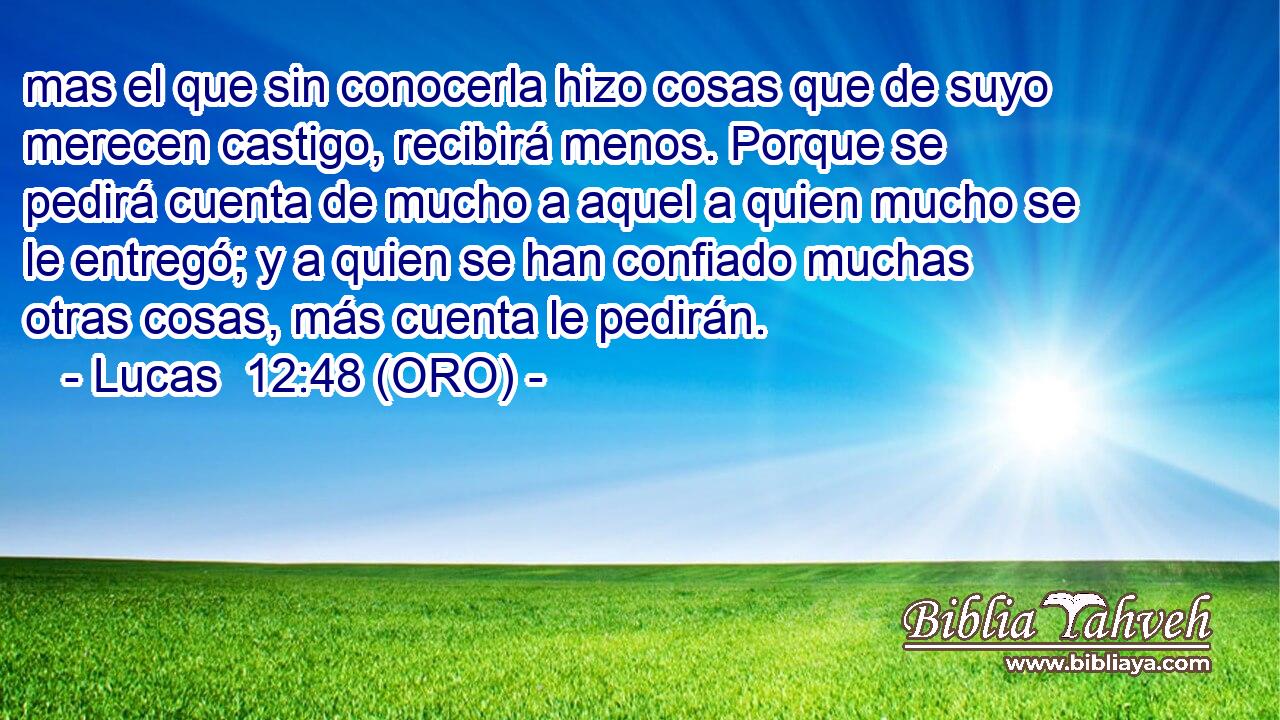  mas el que sin conocerla hizo cosas que de suyo merecen castigo, recibirá menos. Porque se pedirá cuenta de mucho a aquel a quien mucho se le entregó; y a quien se han confiado muchas otras cosas, más cuenta le pedirán. 