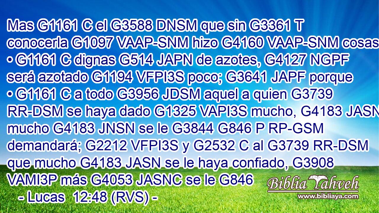 Mas G1161 C el G3588 DNSM que sin G3361 T conocerla G1097 VAAP-SNM hizo G4160 VAAP-SNM cosas • G1161 C dignas G514 JAPN de azotes, G4127 NGPF será azotado G1194 VFPI3S poco; G3641 JAPF porque • G1161 C a todo G3956 JDSM aquel a quien G3739 RR-DSM se haya dado G1325 VAPI3S mucho, G4183 JASN mucho G4183 JNSN se le G3844 G846 P RP-GSM demandará; G2212 VFPI3S y G2532 C al G3739 RR-DSM que mucho G4183 JASN se le haya confiado, G3908 VAMI3P más G4053 JASNC se le G846 
