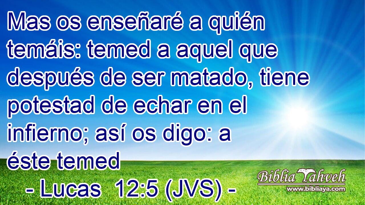 Mas os enseñaré a quién temáis: temed a aquel que después de ser matado, tiene potestad de echar en el infierno; así os digo: a éste temed