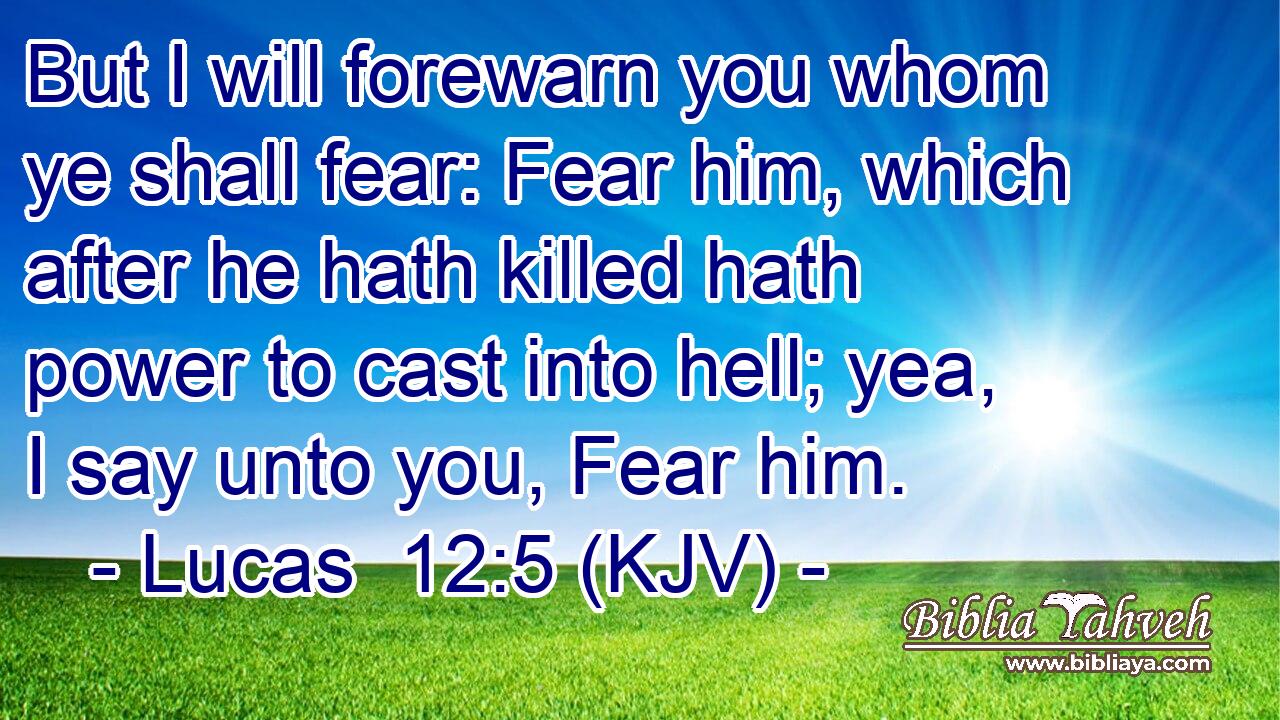But I will forewarn you whom ye shall fear: Fear him, which after he hath killed hath power to cast into hell; yea, I say unto you, Fear him.